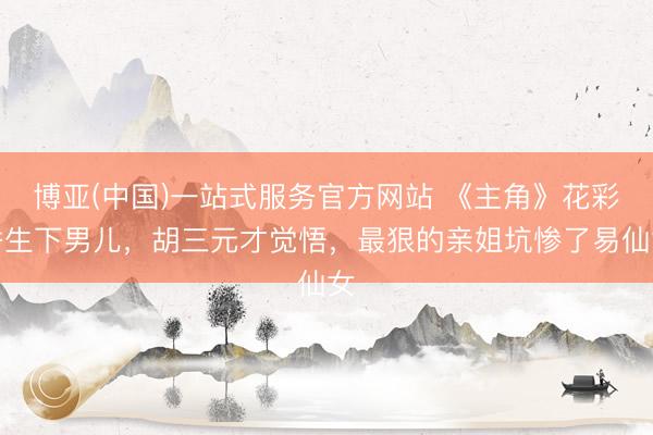 博亚(中国)一站式服务官方网站 《主角》花彩香生下男儿，胡三元才觉悟，最狠的亲姐坑惨了易仙女