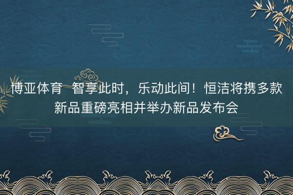博亚体育  智享此时，乐动此间！恒洁将携多款新品重磅亮相并举办新品发布会