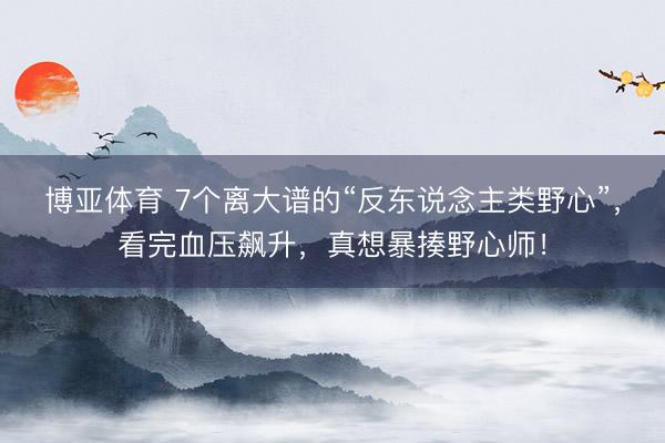 博亚体育 7个离大谱的“反东说念主类野心”，看完血压飙升，真想暴揍野心师！