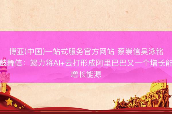 博亚(中国)一站式服务官方网站 蔡崇信吴泳铭致鼓舞信：竭力将AI+云打形成阿里巴巴又一个增长能源