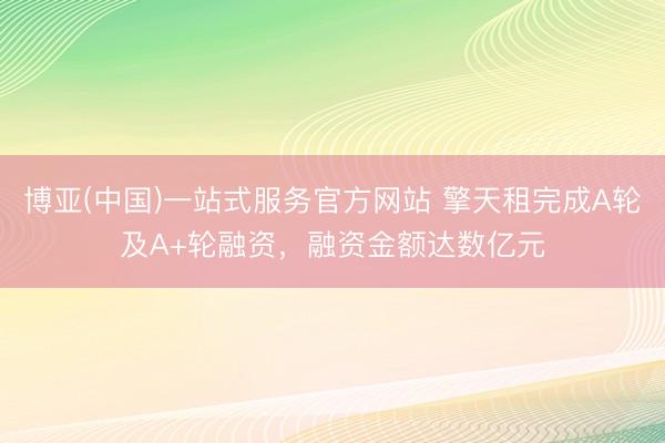 博亚(中国)一站式服务官方网站 擎天租完成A轮及A+轮融资，融资金额达数亿元