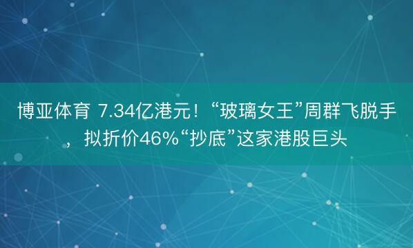 博亚体育 7.34亿港元！“玻璃女王”周群飞脱手，拟折价46%“抄底”这家港股巨头