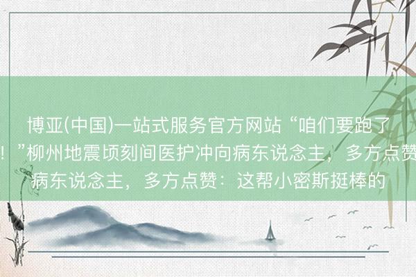 博亚(中国)一站式服务官方网站 “咱们要跑了，病东说念主若何办！”柳州地震顷刻间医护冲向病东说念主，多方点赞：这帮小密斯挺棒的