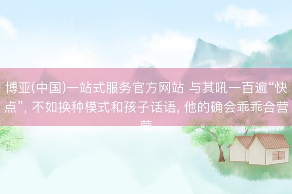 博亚(中国)一站式服务官方网站 与其吼一百遍“快点”, 不如换种模式和孩子话语, 他的确会乖乖合营