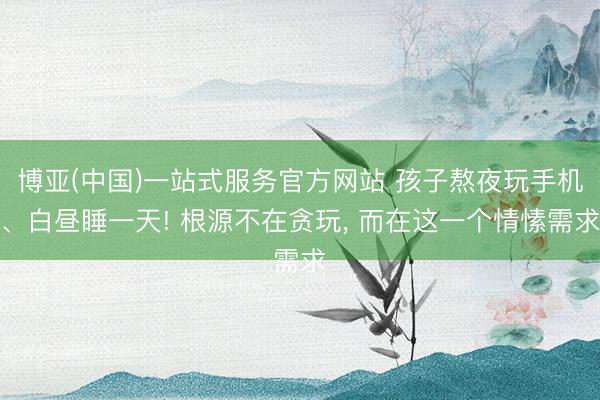 博亚(中国)一站式服务官方网站 孩子熬夜玩手机、白昼睡一天! 根源不在贪玩, 而在这一个情愫需求