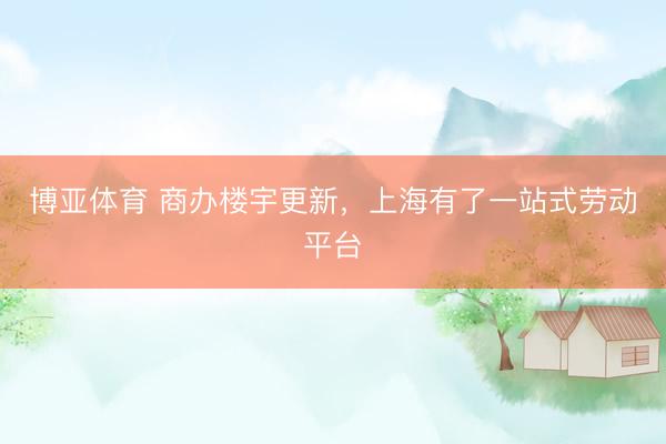 博亚体育 商办楼宇更新,上海有了一站式劳动平台