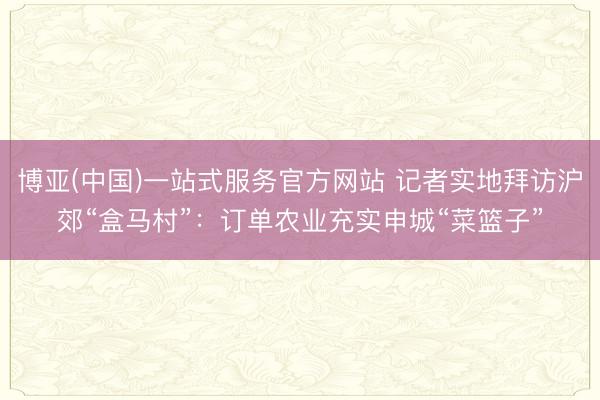 博亚(中国)一站式服务官方网站 记者实地拜访沪郊“盒马村”：订单农业充实申城“菜篮子”