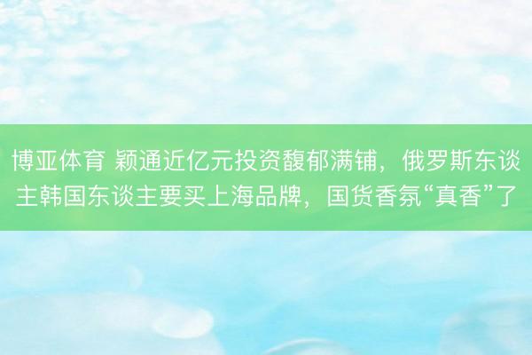 博亚体育 颖通近亿元投资馥郁满铺，俄罗斯东谈主韩国东谈主要买上海品牌，国货香氛“真香”了