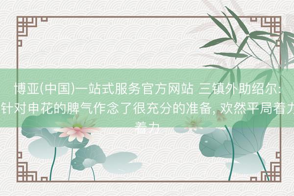 博亚(中国)一站式服务官方网站 三镇外助绍尔: 针对申花的脾气作念了很充分的准备， 欢然平局着力