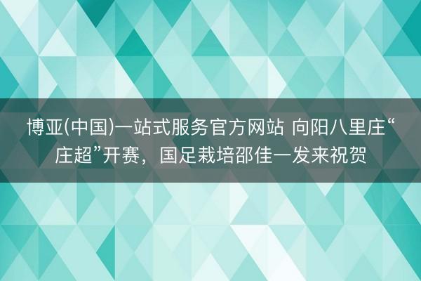 博亚(中国)一站式服务官方网站 向阳八里庄“庄超”开赛，国足栽培邵佳一发来祝贺