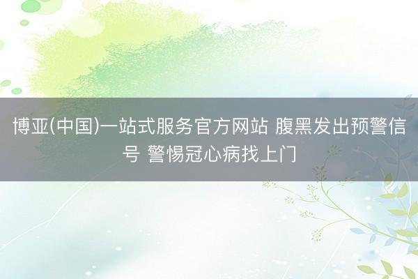 博亚(中国)一站式服务官方网站 腹黑发出预警信号 警惕冠心病找上门