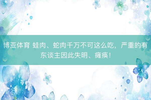 博亚体育 蛙肉、蛇肉千万不可这么吃，严重的有东谈主因此失明、瘫痪！