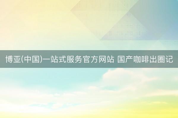 博亚(中国)一站式服务官方网站 国产咖啡出圈记