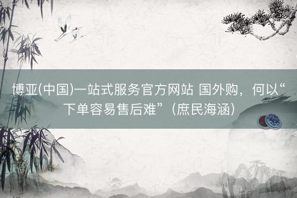 博亚(中国)一站式服务官方网站 国外购，何以“下单容易售后难”（庶民海涵）