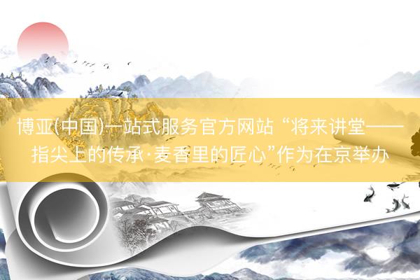 博亚(中国)一站式服务官方网站 “将来讲堂——指尖上的传承·麦香里的匠心”作为在京举办