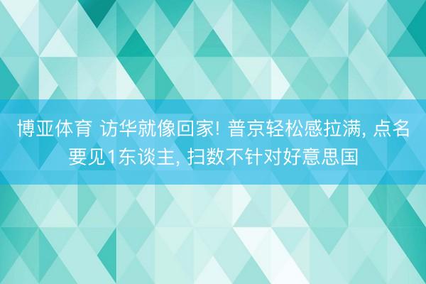 博亚体育 访华就像回家! 普京轻松感拉满, 点名要见1东谈主, 扫数不针对好意思国