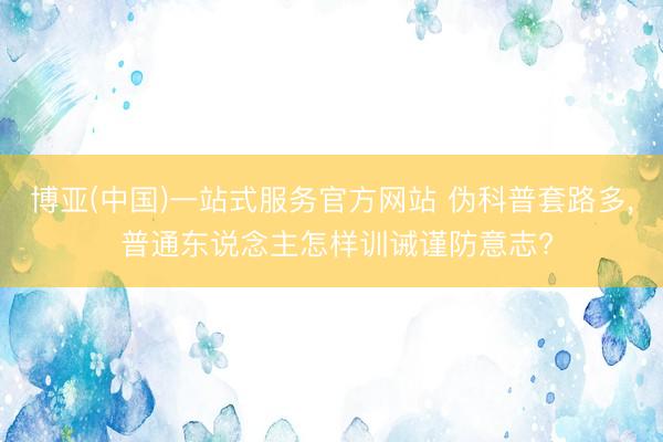 博亚(中国)一站式服务官方网站 伪科普套路多， 普通东说念主怎样训诫谨防意志?