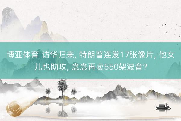 博亚体育 访华归来， 特朗普连发17张像片， 他女儿也助攻， 念念再卖550架波音?
