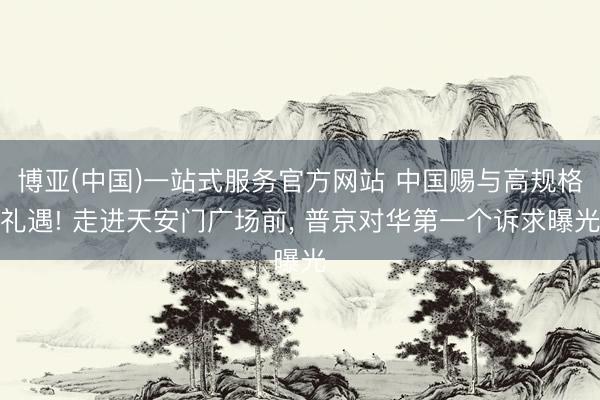 博亚(中国)一站式服务官方网站 中国赐与高规格礼遇! 走进天安门广场前， 普京对华第一个诉求曝光
