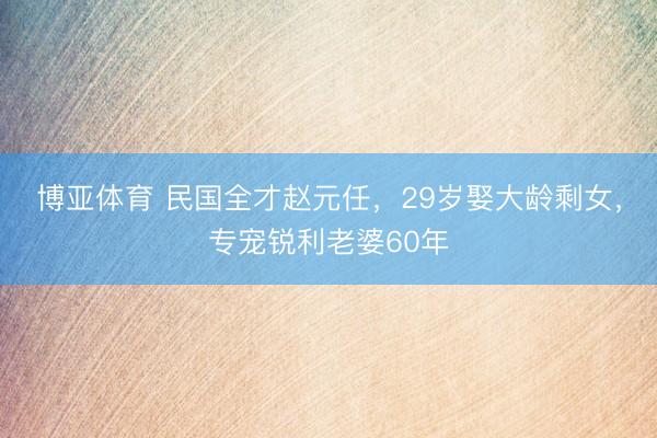 博亚体育 民国全才赵元任，29岁娶大龄剩女，专宠锐利老婆60年