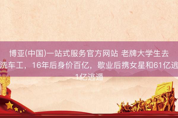 博亚(中国)一站式服务官方网站 老牌大学生去当洗车工，16年后身价百亿，歇业后携女星和61亿逃遁