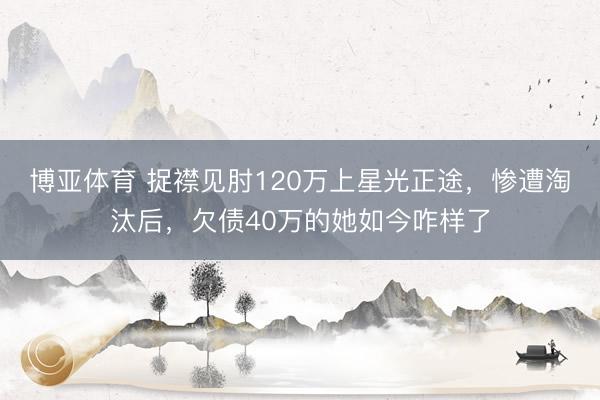 博亚体育 捉襟见肘120万上星光正途，惨遭淘汰后，欠债40万的她如今咋样了