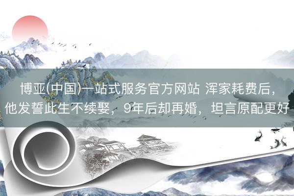 博亚(中国)一站式服务官方网站 浑家耗费后，他发誓此生不续娶，9年后却再婚，坦言原配更好
