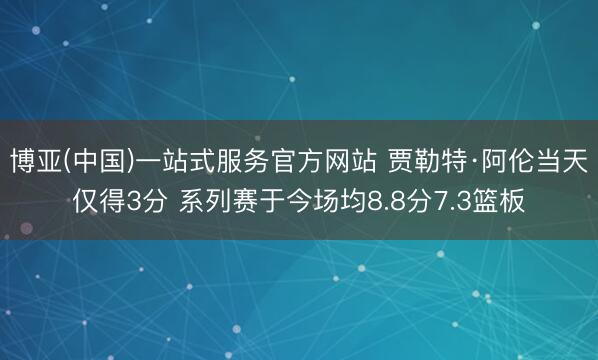 博亚(中国)一站式服务官方网站 贾勒特·阿伦当天仅得3分 系列赛于今场均8.8分7.3篮板