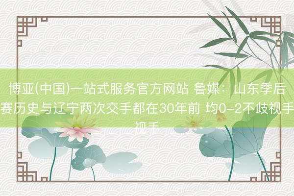 博亚(中国)一站式服务官方网站 鲁媒:山东季后赛历史与辽宁两次交手都在30年前 均0-2不歧视手