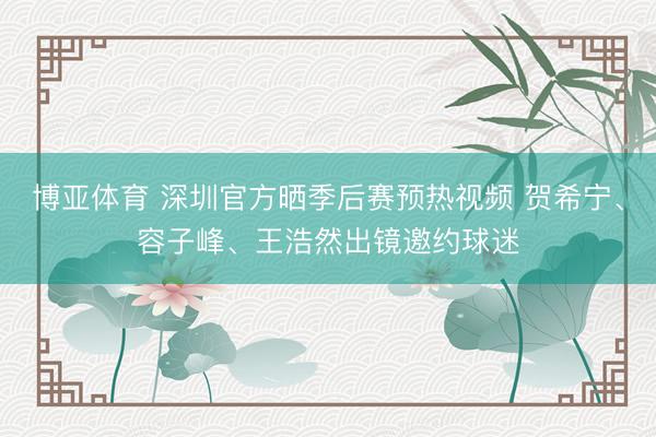 博亚体育 深圳官方晒季后赛预热视频 贺希宁、容子峰、王浩然出镜邀约球迷