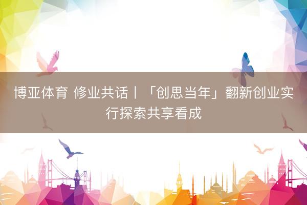 博亚体育 修业共话丨「创思当年」翻新创业实行探索共享看成