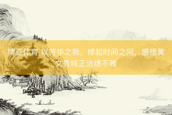 博亚体育 以芳华之我，修起时间之问，感悟黄文秀纯正治绩不雅