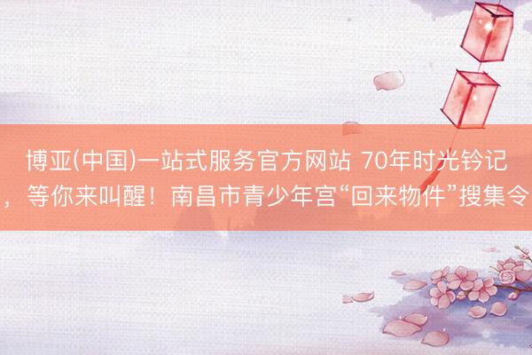 博亚(中国)一站式服务官方网站 70年时光钤记，等你来叫醒！南昌市青少年宫“回来物件”搜集令