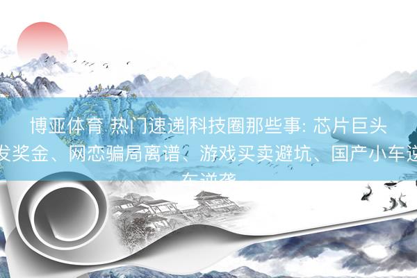 博亚体育 热门速递|科技圈那些事: 芯片巨头豪发奖金、网恋骗局离谱、游戏买卖避坑、国产小车逆袭