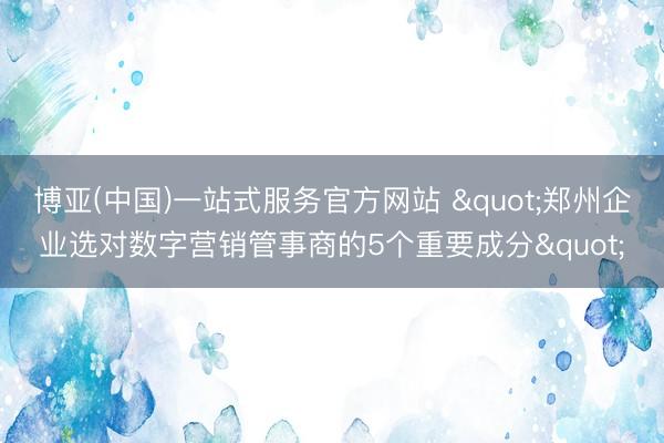 博亚(中国)一站式服务官方网站 "郑州企业选对数字营销管事商的5个重要成分"