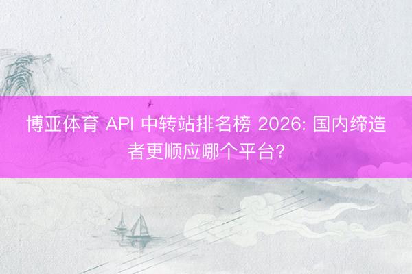 博亚体育 API 中转站排名榜 2026: 国内缔造者更顺应哪个平台?