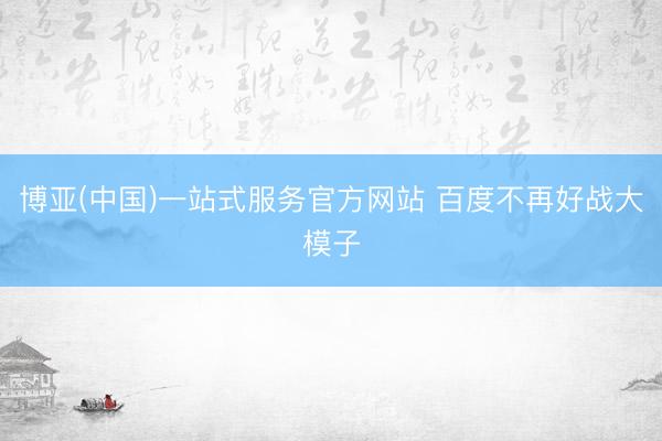 博亚(中国)一站式服务官方网站 百度不再好战大模子