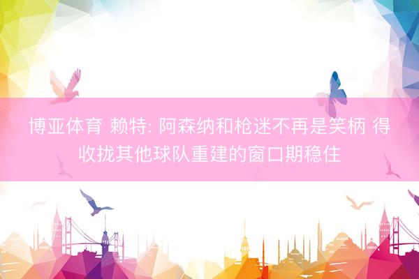 博亚体育 赖特: 阿森纳和枪迷不再是笑柄 得收拢其他球队重建的窗口期稳住