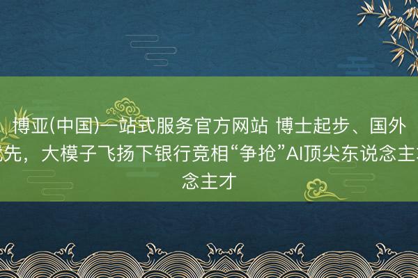 博亚(中国)一站式服务官方网站 博士起步、国外优先,大模子飞扬下银行竞相“争抢”AI顶尖东说念主才