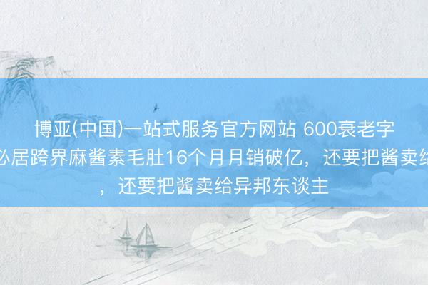 博亚(中国)一站式服务官方网站 600衰老字号回身，六必居跨界麻酱素毛肚16个月月销破亿，还要把酱卖给异邦东谈主