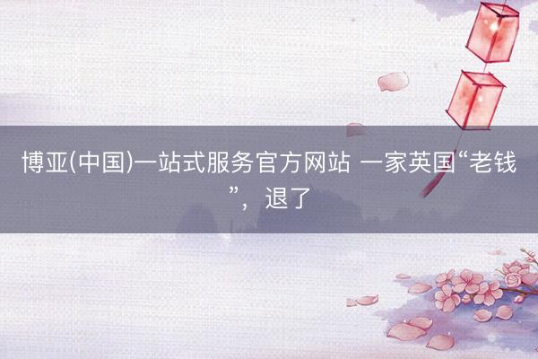 博亚(中国)一站式服务官方网站 一家英国“老钱”，退了