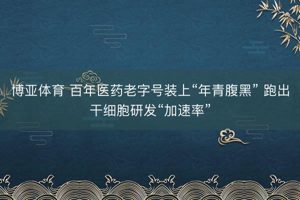 博亚体育 百年医药老字号装上“年青腹黑” 跑出干细胞研发“加速率”