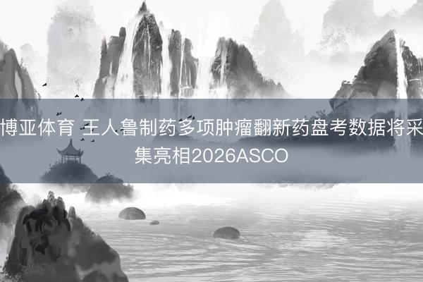 博亚体育 王人鲁制药多项肿瘤翻新药盘考数据将采集亮相2026ASCO