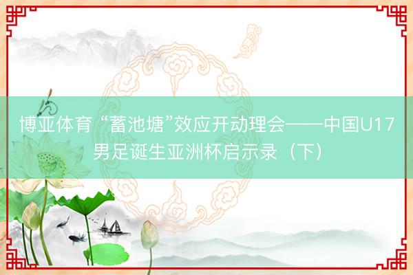 博亚体育 “蓄池塘”效应开动理会——中国U17男足诞生亚洲杯启示录（下）