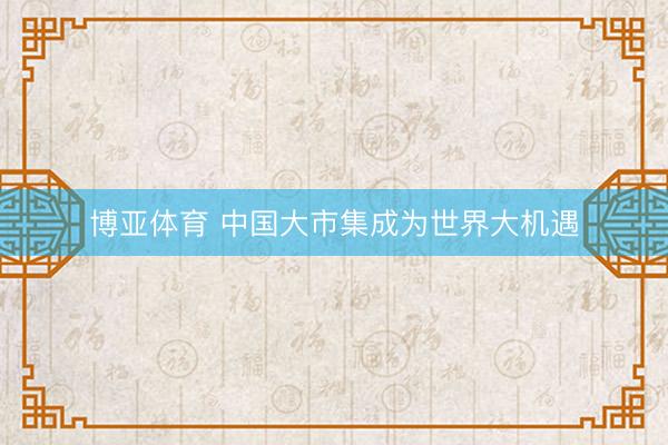 博亚体育 中国大市集成为世界大机遇
