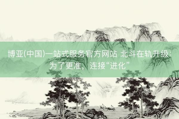 博亚(中国)一站式服务官方网站 北斗在轨升级：为了更准，连接“进化”