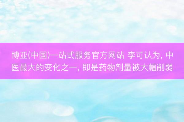 博亚(中国)一站式服务官方网站 李可认为， 中医最大的变化之一， 即是药物剂量被大幅削弱