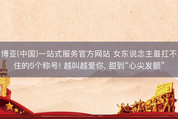 博亚(中国)一站式服务官方网站 女东说念主最扛不住的5个称号! 越叫越爱你， 甜到“心尖发颤”
