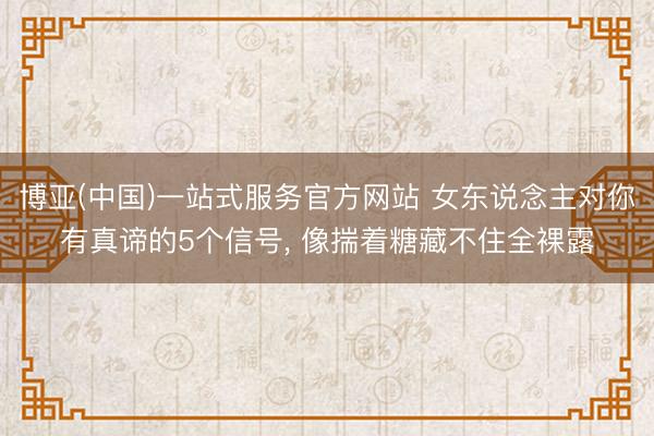 博亚(中国)一站式服务官方网站 女东说念主对你有真谛的5个信号， 像揣着糖藏不住全裸露
