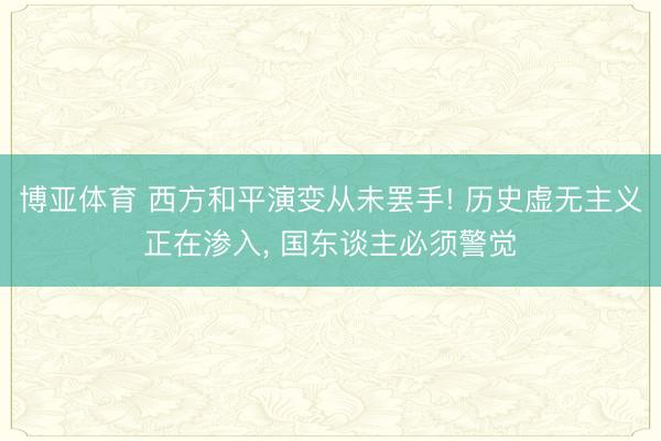 博亚体育 西方和平演变从未罢手! 历史虚无主义正在渗入， 国东谈主必须警觉